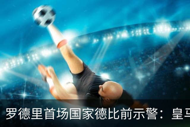 罗德里首场国家德比前示警：皇马会全力出击